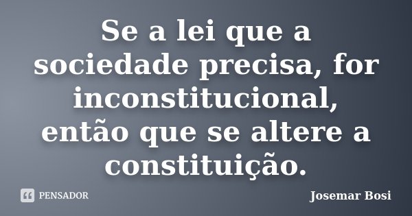 Se a lei que a sociedade precisa, for inconstitucional, então que se altere a constituição.... Frase de Josemar Bosi.