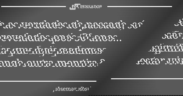 Se as verdades do passado, só são reveladas após 50 anos... significa que hoje podemos estar vivendo outra mentira?... Frase de Josemar Bosi.