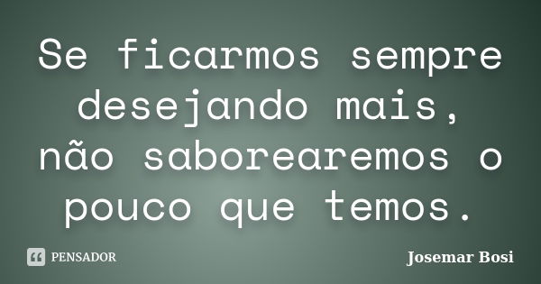 Se ficarmos sempre desejando mais, não saborearemos o pouco que temos.... Frase de Josemar Bosi.