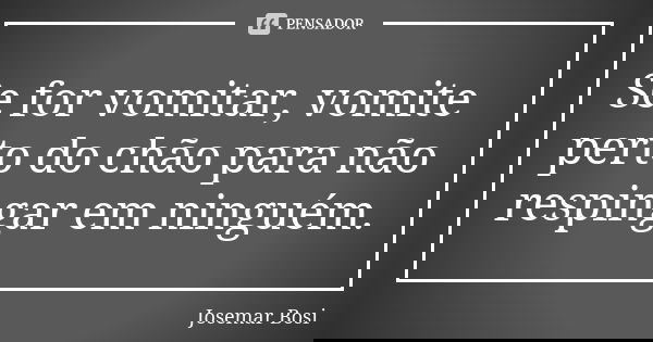 Se for vomitar, vomite perto do chão para não respingar em ninguém.... Frase de Josemar Bosi.