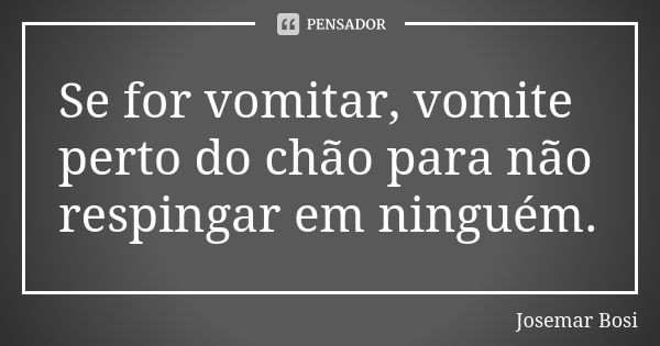 Se for vomitar, vomite perto do chão para não respingar em ninguém.... Frase de Josemar Bosi.