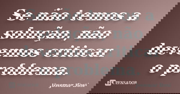 Se não temos a solução, não devemos criticar o problema.... Frase de Josemar Bosi.