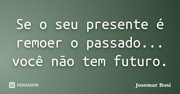 Se o seu presente é remoer o passado... você não tem futuro.... Frase de Josemar Bosi.