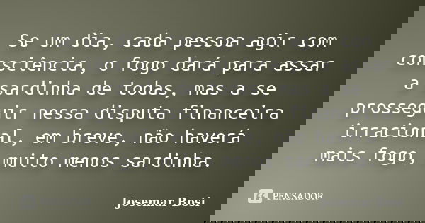 Se um dia, cada pessoa agir com consciência, o fogo dará para assar a sardinha de todas, mas a se prosseguir nessa disputa financeira irracional, em breve, não ... Frase de Josemar Bosi.