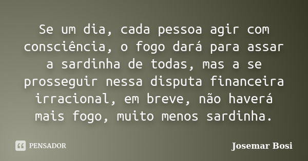 Se um dia, cada pessoa agir com consciência, o fogo dará para assar a sardinha de todas, mas a se prosseguir nessa disputa financeira irracional, em breve, não ... Frase de Josemar Bosi.