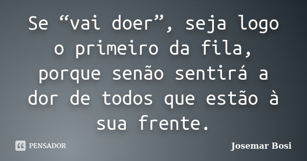 Se “vai doer”, seja logo o primeiro da fila, porque senão sentirá a dor de todos que estão à sua frente.... Frase de Josemar Bosi.