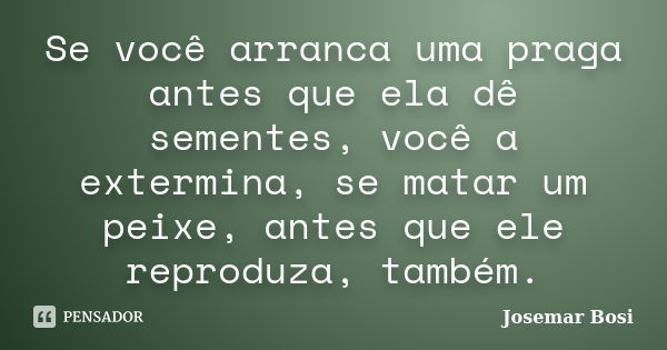 Se você arranca uma praga antes que ela dê sementes, você a extermina, se matar um peixe, antes que ele reproduza, também.... Frase de Josemar Bosi.