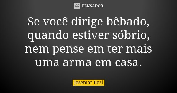 Se você dirige bêbado, quando estiver sóbrio, nem pense em ter mais uma arma em casa.... Frase de Josemar Bosi.