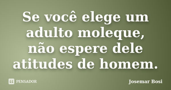 Se você elege um adulto moleque, não espere dele atitudes de homem.... Frase de Josemar Bosi.