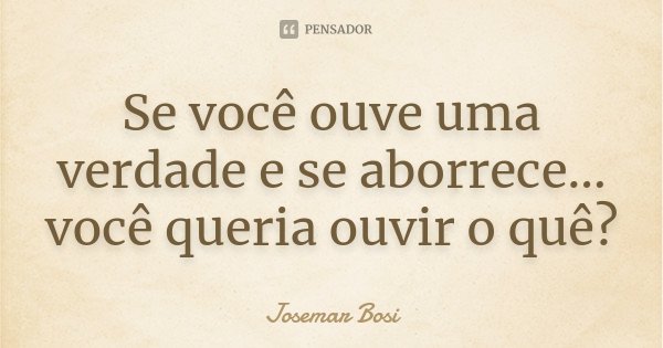 Se você ouve uma verdade e se aborrece... você queria ouvir o quê?... Frase de Josemar Bosi.