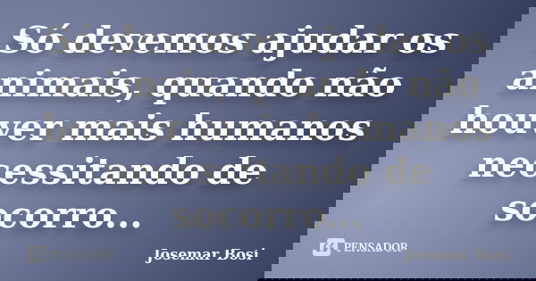 Só devemos ajudar os animais, quando não houver mais humanos necessitando de socorro...... Frase de Josemar Bosi.
