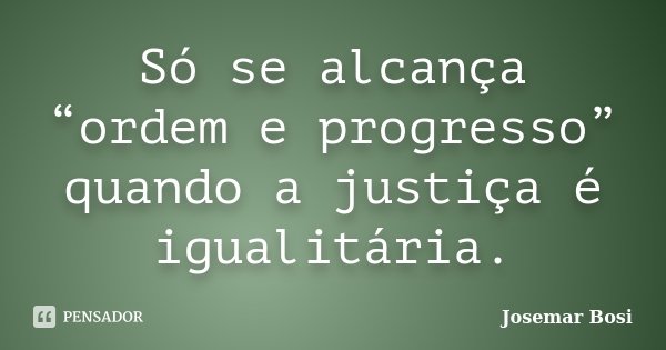 Só se alcança “ordem e progresso” quando a justiça é igualitária.... Frase de Josemar Bosi.