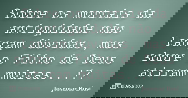 Sobre os mortais da antiguidade não lançam dúvidas, mas sobre o Filho de Deus atiram muitas...!?... Frase de Josemar Bosi.