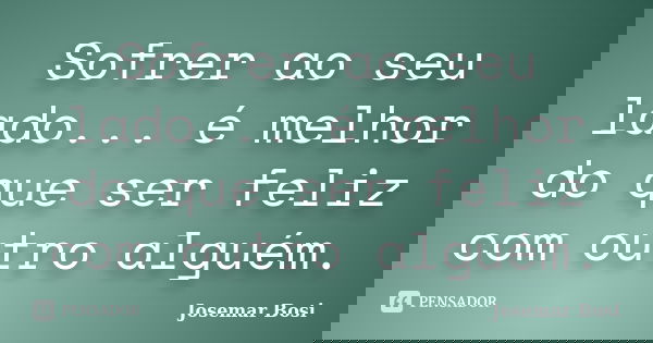 Sofrer ao seu lado... é melhor do que ser feliz com outro alguém.... Frase de Josemar Bosi.