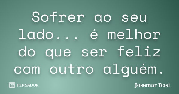 Sofrer ao seu lado... é melhor do que ser feliz com outro alguém.... Frase de Josemar Bosi.