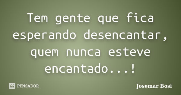 Tem gente que fica esperando desencantar, quem nunca esteve encantado...!... Frase de Josemar Bosi.