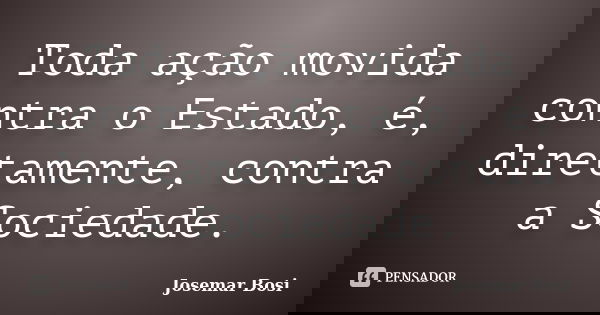 Toda ação movida contra o Estado, é, diretamente, contra a Sociedade.... Frase de Josemar Bosi.