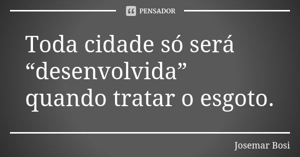 Toda cidade só será “desenvolvida” quando tratar o esgoto.... Frase de Josemar Bosi.