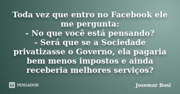 Toda vez que entro no Facebook ele me pergunta: - No que você está pensando? - Será que se a Sociedade privatizasse o Governo, ela pagaria bem menos impostos e ... Frase de Josemar Bosi.