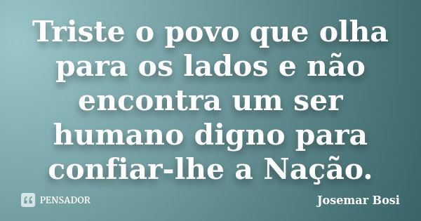 Triste o povo que olha para os lados e não encontra um ser humano digno para confiar-lhe a Nação.... Frase de Josemar Bosi.