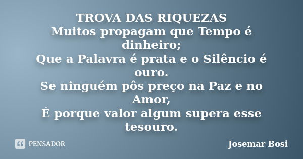 TROVA DAS RIQUEZAS Muitos propagam que Tempo é dinheiro; Que a Palavra é prata e o Silêncio é ouro. Se ninguém pôs preço na Paz e no Amor, É porque valor algum ... Frase de Josemar Bosi.