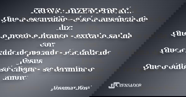 TROVA : DIZEM POR AÍ... Que a escuridão - é só a ausência de luz. Que o preto e branco - extrai o sal da cor. Que a vida de pecado - é a falta de Jesus. Que o ó... Frase de Josemar Bosi.