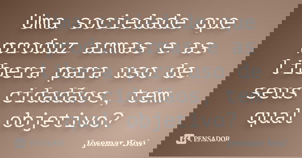 Uma sociedade que produz armas e as libera para uso de seus cidadãos, tem qual objetivo?... Frase de Josemar Bosi.