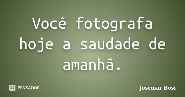 Você fotografa hoje a saudade de amanhã.... Frase de Josemar Bosi.