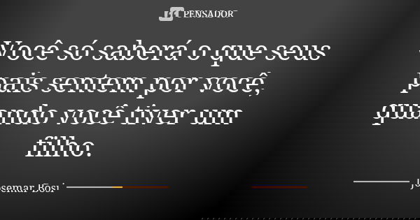 Você só saberá o que seus pais sentem por você, quando você tiver um filho.... Frase de Josemar Bosi.