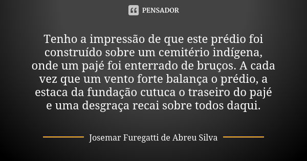 Tenho a impressão de que este prédio foi construído sobre um cemitério indígena, onde um pajé foi enterrado de bruços. A cada vez que um vento forte balança o p... Frase de Josemar Furegatti de Abreu Silva.