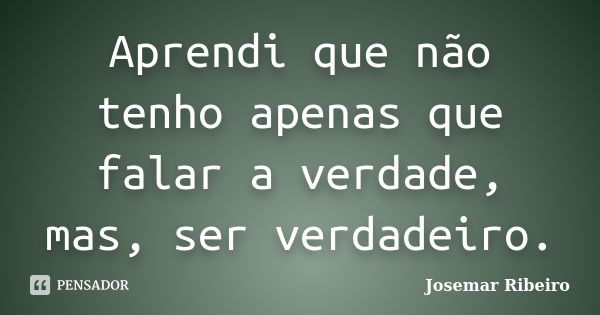Aprendi que não tenho apenas que falar a verdade, mas, ser verdadeiro.... Frase de Josemar Ribeiro.