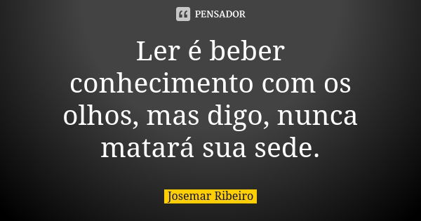 Ler é beber conhecimento com os olhos, mas digo, nunca matará sua sede.... Frase de Josemar Ribeiro.