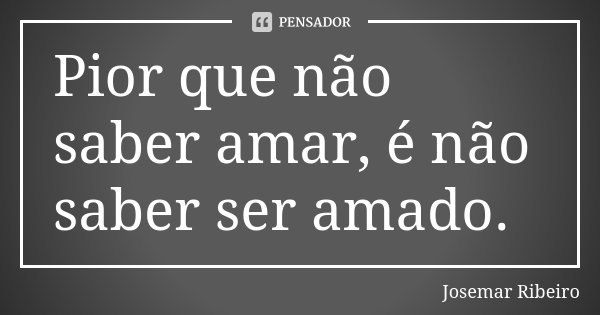 Pior que não saber amar, é não saber ser amado.... Frase de Josemar Ribeiro.