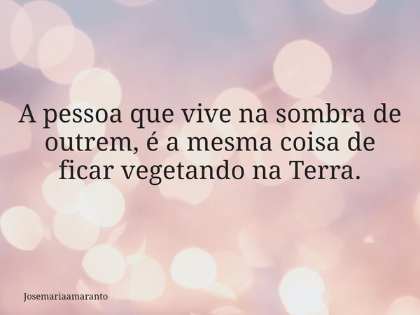 A pessoa que vive na sombra de outrem, é a mesma coisa de ficar vegetando na Terra.⁠... Frase de josemariaamaranto.