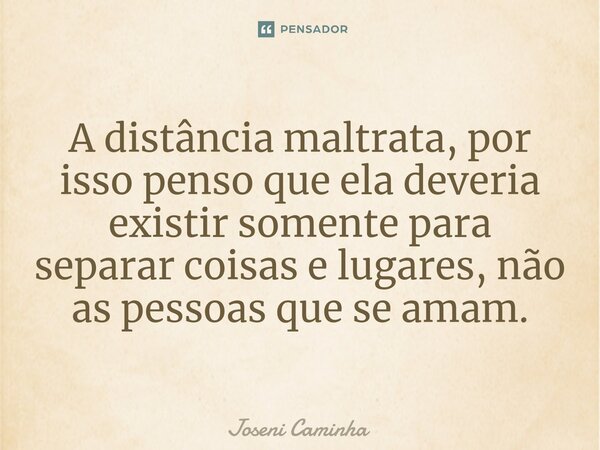⁠A distância maltrata, por isso penso que ela deveria existir somente para separar coisas e lugares, não as pessoas que se amam.... Frase de Joseni Caminha.
