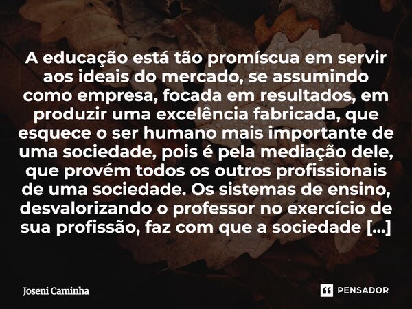 A educação está tão promíscua em servir aos ideais do mercado, se assumindo como empresa, focada em resultados, em produzir uma excelência fabricada, que esque... Frase de Joseni Caminha.