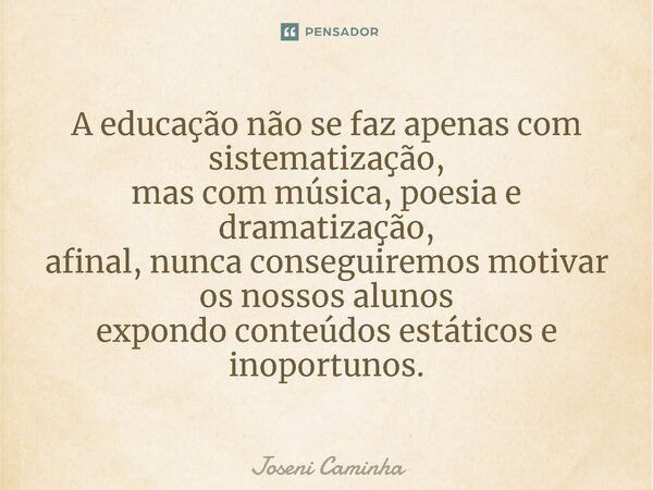 ⁠A educação não se faz apenas com sistematização, mas com música, poesia e dramatização, afinal, nunca conseguiremos motivar os nossos alunos expondo conteúdos ... Frase de Joseni Caminha.