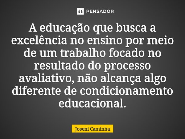 ⁠A educação que busca a excelência no ensino por meio de um trabalho focado no resultado do processo avaliativo, não alcança algo diferente de condicionamento e... Frase de Joseni Caminha.