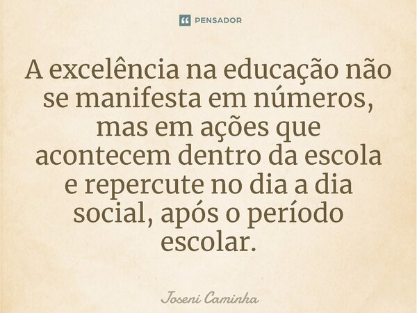 ⁠A excelência na educação não se manifesta em números, mas em ações que acontecem dentro da escola e repercute no dia a dia social, após o período escolar.... Frase de Joseni Caminha.