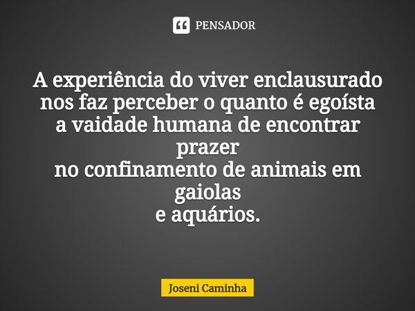 ⁠A experiência do viver enclausurado
nos faz perceber o quanto é egoísta
a vaidade humana de encontrar prazer
no confinamento de animais em gaiolas
e aquários.... Frase de Joseni Caminha.