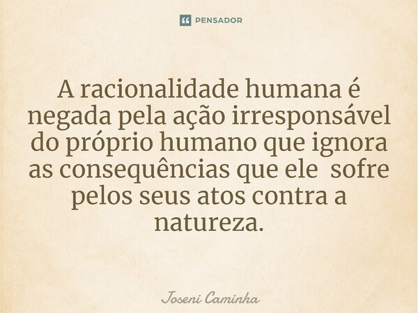 ⁠A racionalidade humana é negada pela ação irresponsável do próprio humano que ignora as consequências que ele sofre pelos seus atos contra a natureza.... Frase de Joseni Caminha.