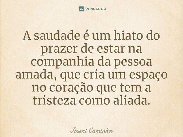 ⁠A saudade é um hiato do prazer de estar na companhia da pessoa amada, que cria um espaço no coração que tem a tristeza como aliada.... Frase de Joseni Caminha.