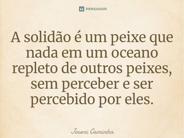 ⁠A solidão é um peixe que nada em um oceano repleto de outros peixes, sem perceber e ser percebido por eles.... Frase de Joseni Caminha.
