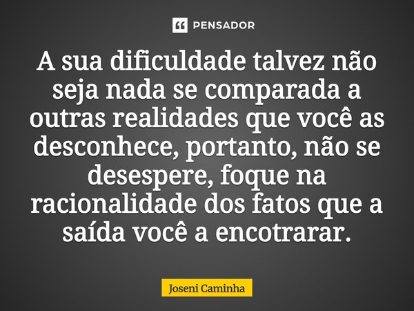 A sua dificuldade talvez não seja nada se comparada a outras realidades que você as desconhece, portanto, não se desespere, foque na racionalidade dos fatos que... Frase de Joseni Caminha.