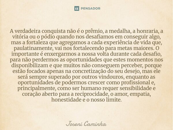 A verdadeira conquista não é o prêmio, a medalha, a honraria, a vitória ou o pódio quando nos desafiamos em conseguir algo, mas a fortaleza que agregamos a cad... Frase de Joseni Caminha.