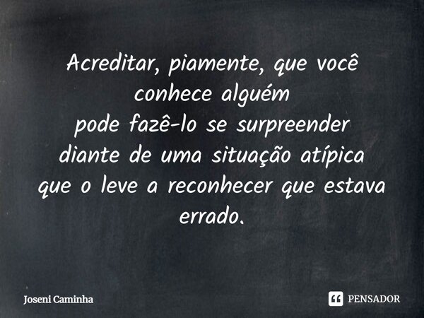 ⁠Acreditar, piamente, que você conhece alguém pode fazê-lo se surpreender diante de uma situação atípica que o leve a reconhecer que estava errado.... Frase de Joseni Caminha.