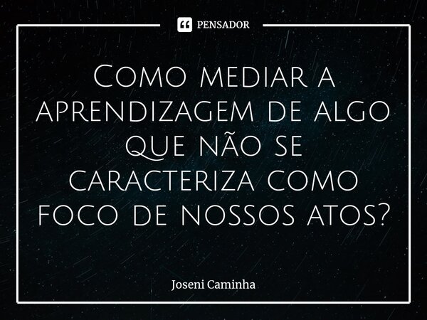 ⁠Como mediar a aprendizagem de algo que não se caracteriza como foco de nossos atos?... Frase de Joseni Caminha.