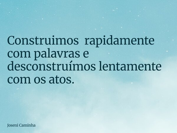 Construimos rapidamente com palavras e desconstruímos lentamente com os atos.... Frase de Joseni Caminha.