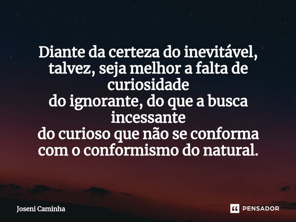 Diante da certeza do inevitável, talvez, seja melhor a falta de curiosidade do ignorante, do que a busca incessante do curioso que não se conforma com o conform... Frase de Joseni Caminha.