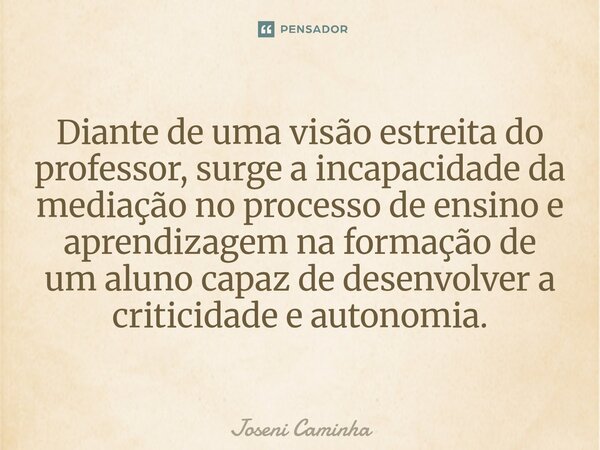 ⁠Diante de uma visão estreita do professor, surge a incapacidade da mediação no processo de ensino e aprendizagem na formação de um aluno capaz de desenvolver a... Frase de Joseni Caminha.